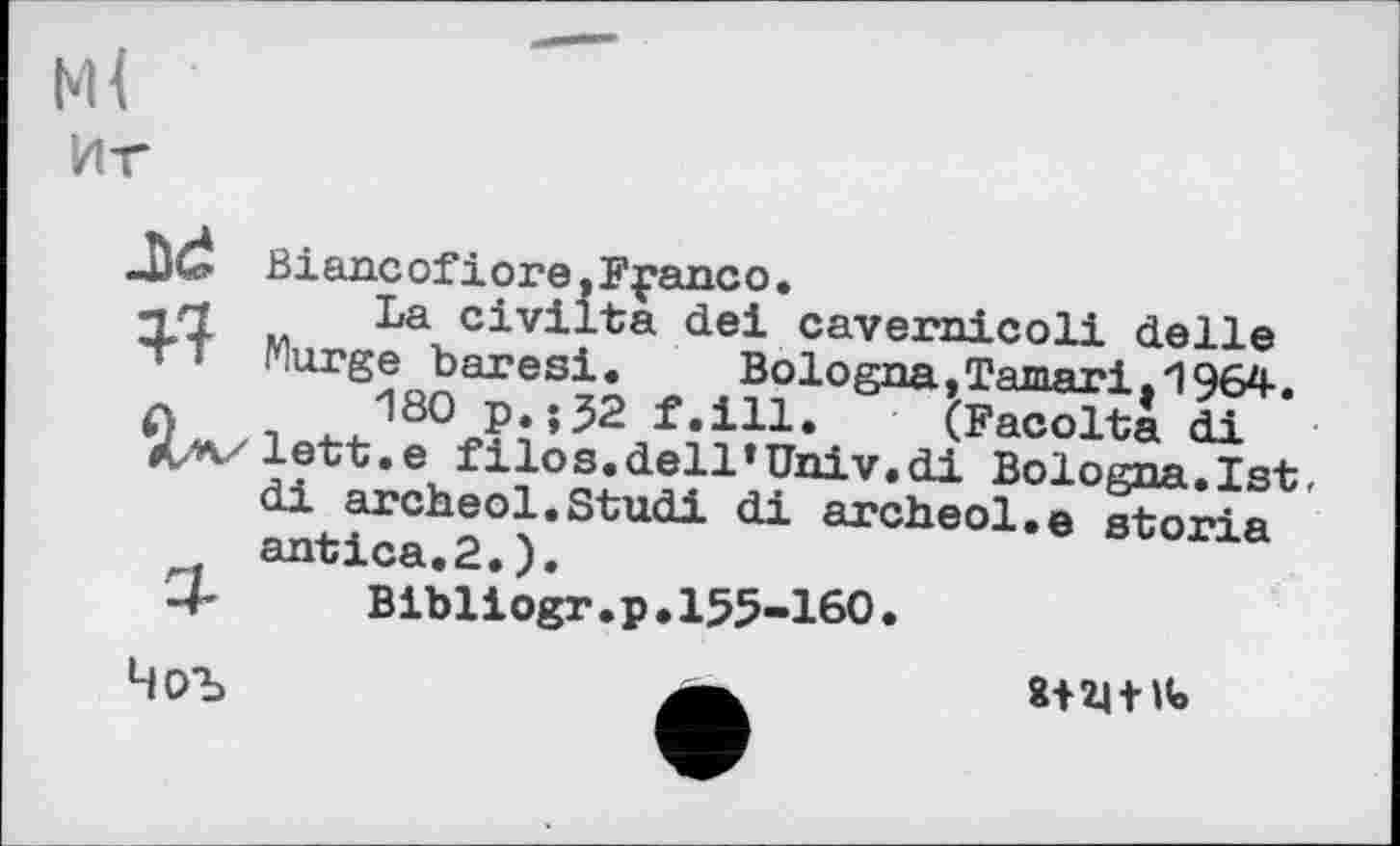 ﻿м<
Иг
Biancofiore.Fpanco. чП La civilta dei cavernicoli delle
TT Murge baresi. BolognajTamari.1964.
л 180 p.;32 f.ill. (Facolta di
X/v/lett.e filos.dell’Univ.di Bologna.1st, di archeol.Studi di archeol.e storia antica.2.).
■4’	Bibliogr.p. 155-160.
8+24 fit